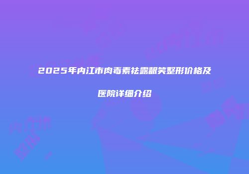 2025年内江市肉毒素祛露龈笑整形价格及医院详细介绍