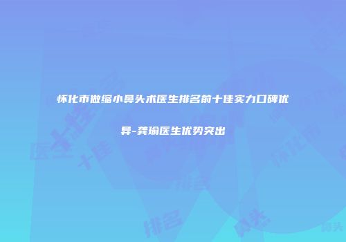 怀化市做缩小鼻头术医生排名前十佳实力口碑优异-龚瑜医生优势突出