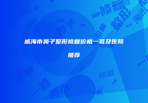 威海市鼻子整形修复价格一览及医院推荐