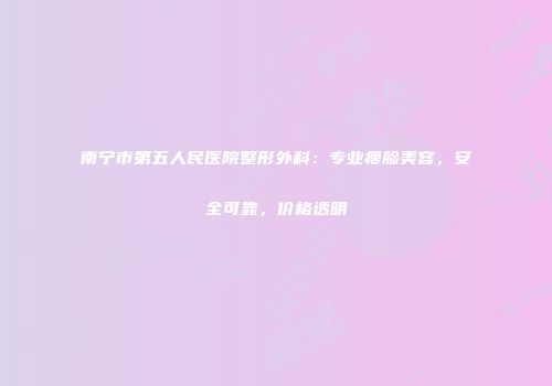 南宁市第五人民医院整形外科：专业瘦脸美容，安全可靠，价格透明