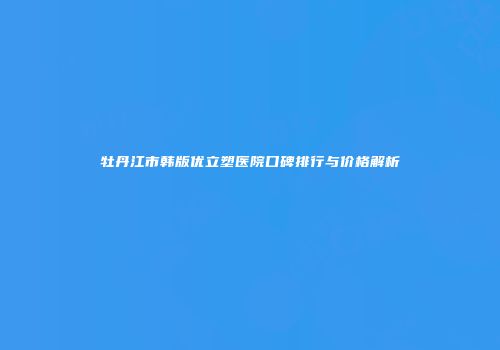 牡丹江市韩版优立塑医院口碑排行与价格解析