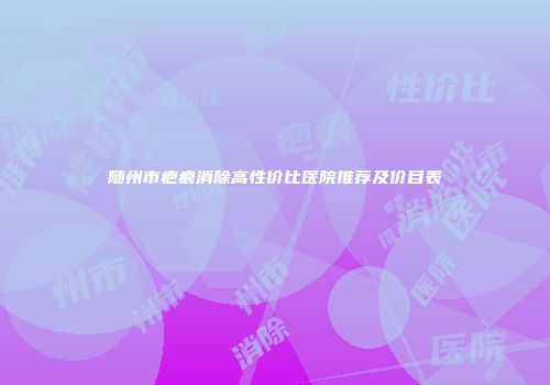 随州市疤痕消除高性价比医院推荐及价目表