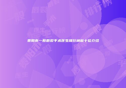 贵阳市一般唇裂手术医生排行榜前十位介绍