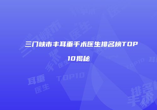 三门峡市丰耳垂手术医生排名榜TOP10揭秘