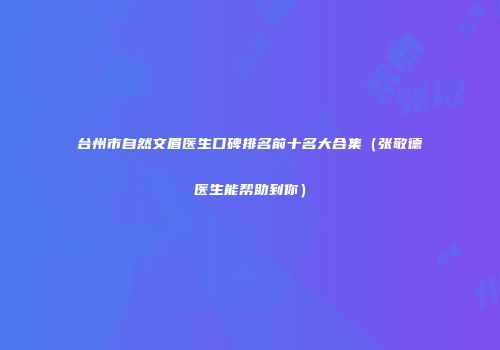 台州市自然文眉医生口碑排名前十名大合集（张敬德医生能帮助到你）