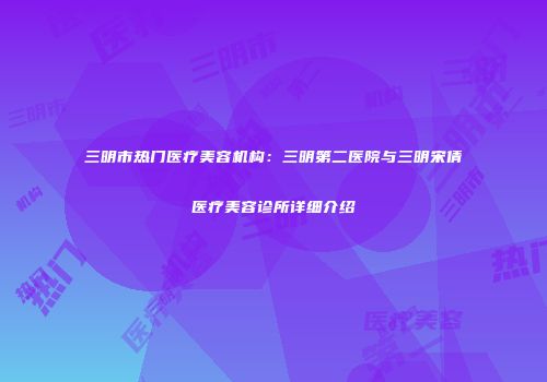 三明市热门医疗美容机构：三明第二医院与三明宋倩医疗美容诊所详细介绍