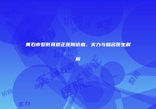 黄石市整形耳矫正医院价格、实力与知名医生解析