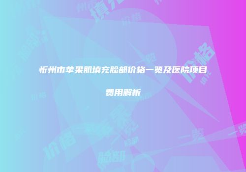 忻州市苹果肌填充脸部价格一览及医院项目费用解析
