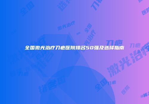 全国激光治疗刀疤医院排名50强及选择指南
