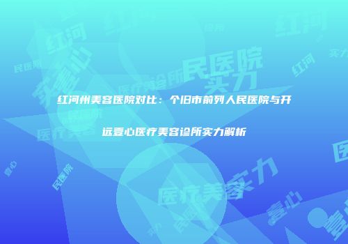 红河州美容医院对比：个旧市前列人民医院与开远壹心医疗美容诊所实力解析