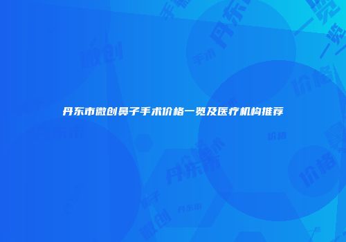 丹东市微创鼻子手术价格一览及医疗机构推荐