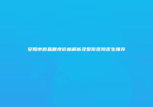 安阳市微晶磨皮价格解析及整形医院医生推荐