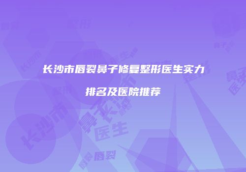 长沙市唇裂鼻子修复整形医生实力排名及医院推荐