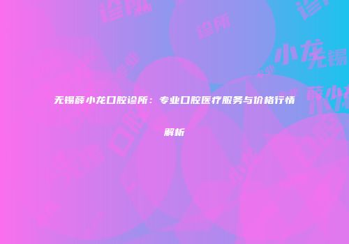 无锡薛小龙口腔诊所：专业口腔医疗服务与价格行情解析