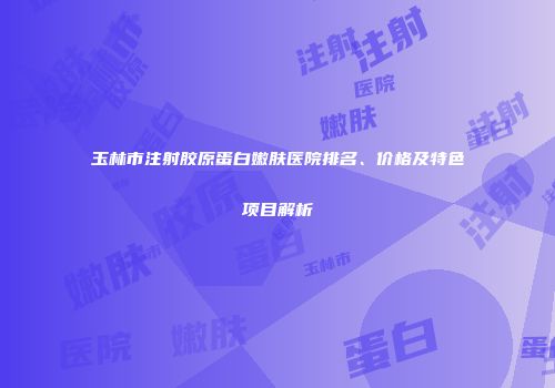 玉林市注射胶原蛋白嫩肤医院排名、价格及特色项目解析