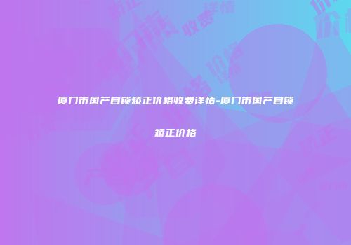 厦门市国产自锁矫正价格收费详情-厦门市国产自锁矫正价格
