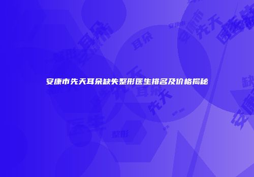 安康市先天耳朵缺失整形医生排名及价格揭秘