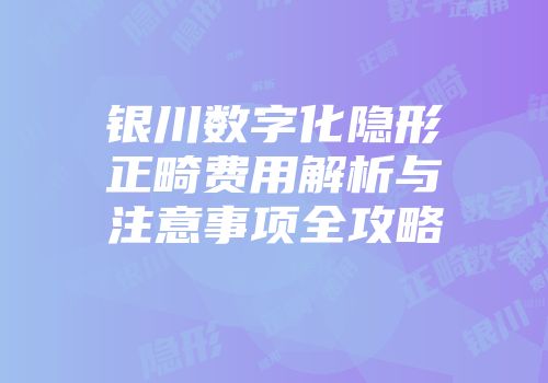 银川数字化隐形正畸费用解析与注意事项全攻略