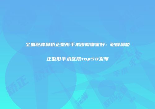 全国驼峰鼻矫正整形手术医院哪家好：驼峰鼻矫正整形手术医院top50发布