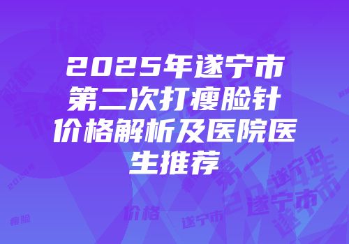 2025年遂宁市第二次打瘦脸针价格解析及医院医生推荐