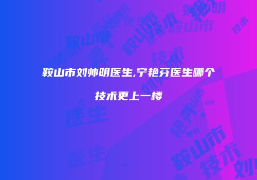 鞍山市刘帅明医生,宁艳芬医生哪个技术更上一楼