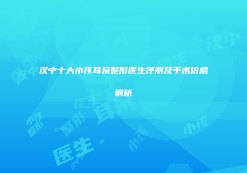 汉中十大小孩耳朵整形医生评测及手术价格解析