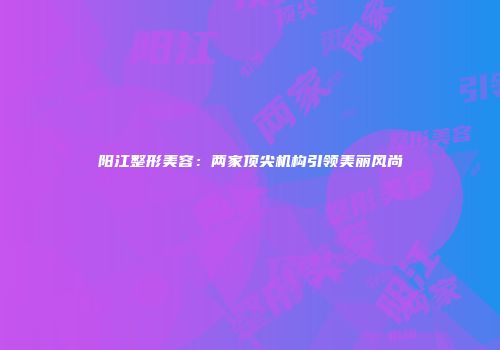 阳江整形美容：两家顶尖机构引领美丽风尚