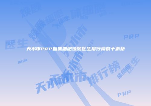 天水市PRP自体细胞焕颜医生排行榜前十解析