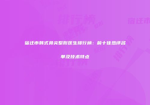 宿迁市韩式鼻尖整形医生排行榜：前十佳热评名单及技术特点
