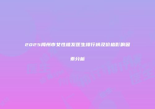 2025梅州市女性植发医生排行榜及价格影响因素分析