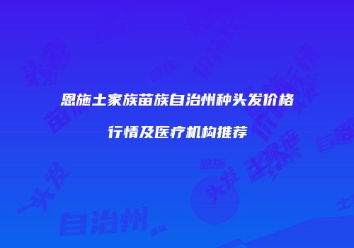 恩施土家族苗族自治州种头发价格行情及医疗机构推荐