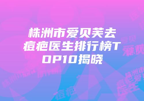 株洲市爱贝芙去痘疤医生排行榜TOP10揭晓