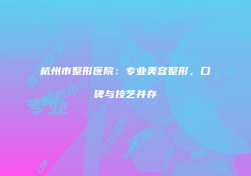 杭州市整形医院：专业美容整形，口碑与技艺并存