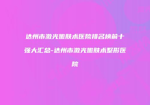 达州市激光嫩肤术医院排名榜前十强大汇总-达州市激光嫩肤术整形医院