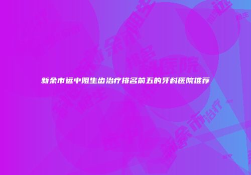 新余市远中阻生齿治疗排名前五的牙科医院推荐