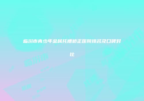 临汾市青少年金属托槽矫正医院排名及口碑对比
