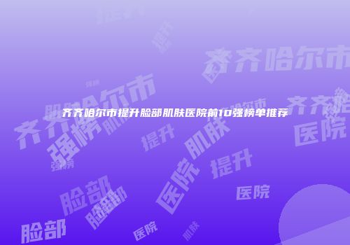 齐齐哈尔市提升脸部肌肤医院前10强榜单推荐