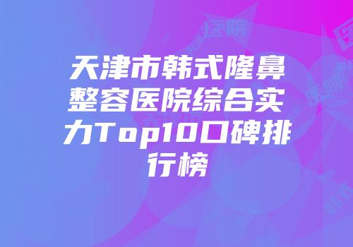 天津市韩式隆鼻整容医院综合实力Top10口碑排行榜