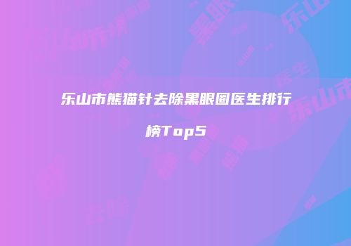 乐山市熊猫针去除黑眼圈医生排行榜Top5