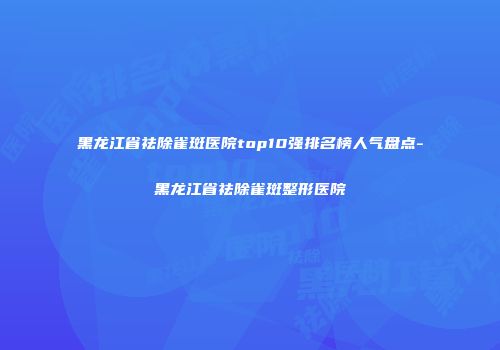 黑龙江省祛除雀斑医院top10强排名榜人气盘点-黑龙江省祛除雀斑整形医院