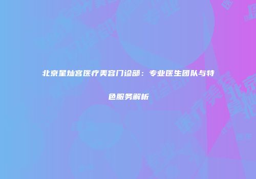 北京星灿宫医疗美容门诊部：专业医生团队与特色服务解析