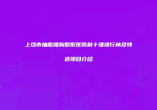 上饶市抽脂隆胸整形医院前十强排行榜及特色项目介绍