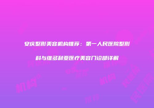 安庆整形美容机构推荐：第一人民医院整形科与维多利亚医疗美容门诊部详解