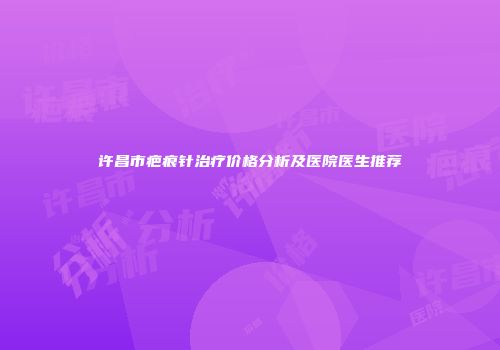 许昌市疤痕针治疗价格分析及医院医生推荐