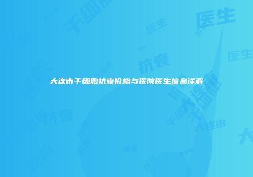 大连市干细胞抗衰价格与医院医生信息详解