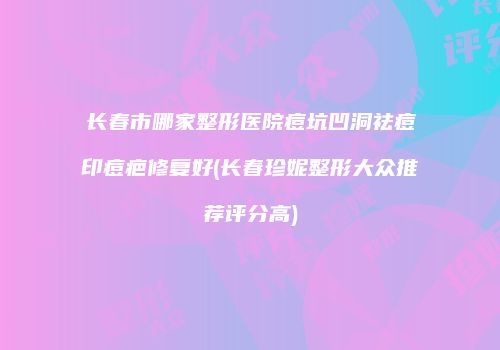 长春市哪家整形医院痘坑凹洞祛痘印痘疤修复好(长春珍妮整形大众推荐评分高)