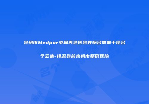 泉州市Medpor外耳再造医院在榜名单前十佳名个云集-排名靠前泉州市整形医院