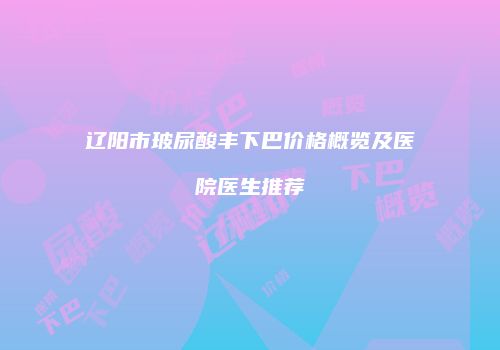 辽阳市玻尿酸丰下巴价格概览及医院医生推荐