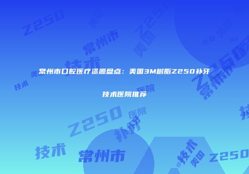常州市口腔医疗资源盘点：美国3M树脂Z250补牙技术医院推荐