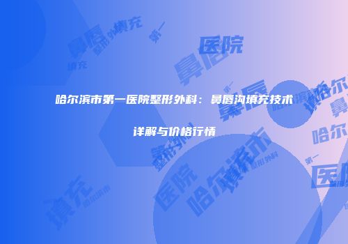 哈尔滨市第一医院整形外科：鼻唇沟填充技术详解与价格行情